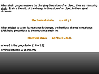 When strain gauges measure the changing dimensions of an object, they are measuring
strain. Strain is the ratio of the change in dimension of an object to the original
dimension
Mechanical strain ε = ΔL / L
When subject to strain, its resistance R changes, the fractional change in resistance
ΔR/R being proportional to the mechanical strain i.e.
Electrical strain ΔR/R= G . ΔL/L
where G is the gauge factor (1.8 – 2.2)
R varies between 50 Ω and 2KΩ
 
