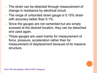  The strain can be detected through measurement of
change in resistance by electrical circuit.
 The range of unbonded strain gauge is 0.15% strain
with accuracy better than 0.1%.
 Since the gauges are not cemented but are simply
screwed at the desired location, they can be detached
and used again.
 These gauges are used mainly for measurement of
force, pressure, acceleration rather than for
measurement of displacement because of its massive
structure.
Prof. P.B. Borakhede, MGI-COET, Shegaon
 