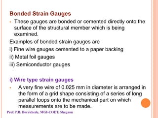Bonded Strain Gauges
 These gauges are bonded or cemented directly onto the
surface of the structural member which is being
examined.
Examples of bonded strain gauges are
i) Fine wire gauges cemented to a paper backing
ii) Metal foil gauges
iii) Semiconductor gauges
i) Wire type strain gauges
 A very fine wire of 0.025 mm in diameter is arranged in
the form of a grid shape consisting of a series of long
parallel loops onto the mechanical part on which
measurements are to be made.
Prof. P.B. Borakhede, MGI-COET, Shegaon
 