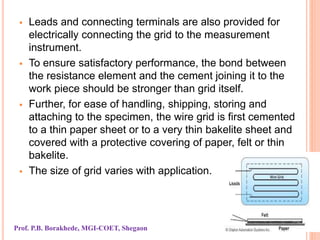  Leads and connecting terminals are also provided for
electrically connecting the grid to the measurement
instrument.
 To ensure satisfactory performance, the bond between
the resistance element and the cement joining it to the
work piece should be stronger than grid itself.
 Further, for ease of handling, shipping, storing and
attaching to the specimen, the wire grid is first cemented
to a thin paper sheet or to a very thin bakelite sheet and
covered with a protective covering of paper, felt or thin
bakelite.
 The size of grid varies with application.
Prof. P.B. Borakhede, MGI-COET, Shegaon
 