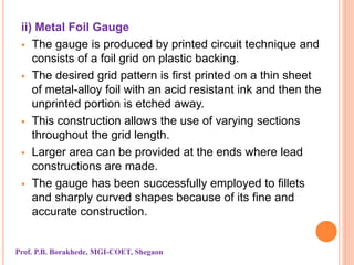 ii) Metal Foil Gauge
 The gauge is produced by printed circuit technique and
consists of a foil grid on plastic backing.
 The desired grid pattern is first printed on a thin sheet
of metal-alloy foil with an acid resistant ink and then the
unprinted portion is etched away.
 This construction allows the use of varying sections
throughout the grid length.
 Larger area can be provided at the ends where lead
constructions are made.
 The gauge has been successfully employed to fillets
and sharply curved shapes because of its fine and
accurate construction.
Prof. P.B. Borakhede, MGI-COET, Shegaon
 