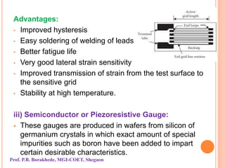 Advantages:
• Improved hysteresis
• Easy soldering of welding of leads
• Better fatigue life
• Very good lateral strain sensitivity
• Improved transmission of strain from the test surface to
the sensitive grid
• Stability at high temperature.
iii) Semiconductor or Piezoresistive Gauge:
 These gauges are produced in wafers from silicon of
germanium crystals in which exact amount of special
impurities such as boron have been added to impart
certain desirable characteristics.
Prof. P.B. Borakhede, MGI-COET, Shegaon
 