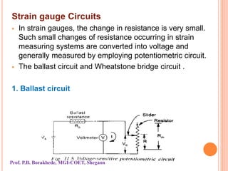 Strain gauge Circuits
 In strain gauges, the change in resistance is very small.
Such small changes of resistance occurring in strain
measuring systems are converted into voltage and
generally measured by employing potentiometric circuit.
 The ballast circuit and Wheatstone bridge circuit .
1. Ballast circuit
Prof. P.B. Borakhede, MGI-COET, Shegaon
 