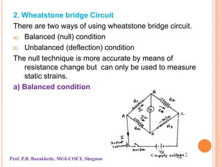 2. Wheatstone bridge Circuit
There are two ways of using wheatstone bridge circuit.
a) Balanced (null) condition
b) Unbalanced (deflection) condition
The null technique is more accurate by means of
resistance change but can only be used to measure
static strains.
a) Balanced condition
Prof. P.B. Borakhede, MGI-COET, Shegaon
 