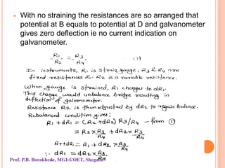  With no straining the resistances are so arranged that
potential at B equals to potential at D and galvanometer
gives zero deflection ie no current indication on
galvanometer.
Prof. P.B. Borakhede, MGI-COET, Shegaon
 
