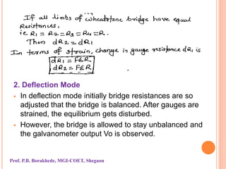 2. Deflection Mode
 In deflection mode initially bridge resistances are so
adjusted that the bridge is balanced. After gauges are
strained, the equilibrium gets disturbed.
 However, the bridge is allowed to stay unbalanced and
the galvanometer output Vo is observed.
Prof. P.B. Borakhede, MGI-COET, Shegaon
 