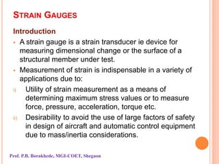 STRAIN GAUGES
Introduction
 A strain gauge is a strain transducer ie device for
measuring dimensional change or the surface of a
structural member under test.
 Measurement of strain is indispensable in a variety of
applications due to:
i) Utility of strain measurement as a means of
determining maximum stress values or to measure
force, pressure, acceleration, torque etc.
ii) Desirability to avoid the use of large factors of safety
in design of aircraft and automatic control equipment
due to mass/inertia considerations.
Prof. P.B. Borakhede, MGI-COET, Shegaon
 