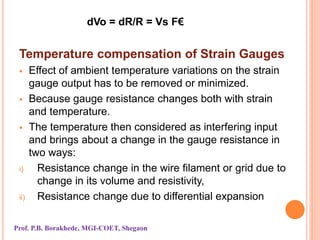 dVo = dR/R = Vs F€
Temperature compensation of Strain Gauges
 Effect of ambient temperature variations on the strain
gauge output has to be removed or minimized.
 Because gauge resistance changes both with strain
and temperature.
 The temperature then considered as interfering input
and brings about a change in the gauge resistance in
two ways:
i) Resistance change in the wire filament or grid due to
change in its volume and resistivity,
ii) Resistance change due to differential expansion
Prof. P.B. Borakhede, MGI-COET, Shegaon
 