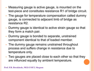  Measuring gauge is active gauge, is mounted on the
test-piece and constitutes resistance R1 of bridge circuit.
 The gauge for temperature compensation called dummy
gauge, is connected to adjacent limb of bridge as
resistance R2.
 Dummy gauge is identical to active strain gauge so that
they form a match pair.
 Dummy gauge is bonded to separate, unstrained
component identical to that of loaded member.
 The dummy gauge remains unstrained throughout
process and suffers change in resistance due to
temperature only.
 Two gauges are placed close to each other so that they
are influnced equally by ambient temperature.
Prof. P.B. Borakhede, MGI-COET, Shegaon
 