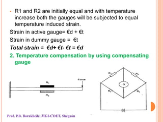  R1 and R2 are initially equal and with temperature
increase both the gauges will be subjected to equal
temperature induced strain.
Strain in active gauge= €d + €t
Strain in dummy gauge = €t
Total strain = €d+ €t- €t = €d
2. Temperature compensation by using compensating
gauge
Prof. P.B. Borakhede, MGI-COET, Shegaon
 