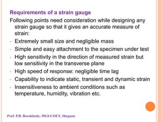 Requirements of a strain gauge
Following points need consideration while designing any
strain gauge so that it gives an accurate measure of
strain:
• Extremely small size and negligible mass
• Simple and easy attachment to the specimen under test
• High sensitivity in the direction of measured strain but
low sensitivity in the transverse plane
• High speed of response: negligible time lag
• Capability to indicate static, transient and dynamic strain
• Insensitiveness to ambient conditions such as
temperature, humidity, vibration etc.
Prof. P.B. Borakhede, MGI-COET, Shegaon
 