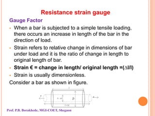 Resistance strain gauge
Gauge Factor
 When a bar is subjected to a simple tensile loading,
there occurs an increase in length of the bar in the
direction of load.
 Strain refers to relative change in dimensions of bar
under load and it is the ratio of change in length to
original length of bar.
 Strain € = change in length/ original length =(∆l/l)
 Strain is usually dimensionless.
Consider a bar as shown in figure.
Prof. P.B. Borakhede, MGI-COET, Shegaon
 