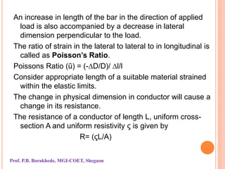 An increase in length of the bar in the direction of applied
load is also accompanied by a decrease in lateral
dimension perpendicular to the load.
The ratio of strain in the lateral to lateral to in longitudinal is
called as Poisson’s Ratio.
Poissons Ratio (ũ) = (-∆D/D)/ ∆l/l
Consider appropriate length of a suitable material strained
within the elastic limits.
The change in physical dimension in conductor will cause a
change in its resistance.
The resistance of a conductor of length L, uniform cross-
section A and uniform resistivity ς is given by
R= (ςL/A)
Prof. P.B. Borakhede, MGI-COET, Shegaon
 