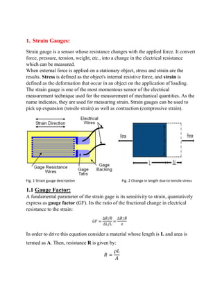 1. Strain Gauges:
Strain gauge is a sensor whose resistance changes with the applied force. It convert
force, pressure, tension, weight, etc., into a change in the electrical resistance
which can be measured.
When external force is applied on a stationary object, stress and strain are the
results. Stress is defined as the object's internal resistive force, and strain is
defined as the deformation that occur in an object on the application of loading.
The strain gauge is one of the most momentous sensor of the electrical
measurement technique used for the measurement of mechanical quantities. As the
name indicates, they are used for measuring strain. Strain gauges can be used to
pick up expansion (tensile strain) as well as contraction (compressive strain).
Fig. 1 Strain gauge description Fig. 2 Change in length due to tensile stress
1.1 Gauge Factor:
A fundamental parameter of the strain gage is its sensitivity to strain, quantatively
express as gauge factor (GF). Its the ratio of the fractional change in electrical
resistance to the strain:
In order to drive this equation consider a material whose length is L and area is
termed as A. Then, resistance R is given by:
𝑅 =
𝜌𝐿
𝐴
 