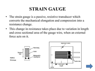 STRAIN GAUGE
• The strain gauge is a passive, resistive transducer which
converts the mechanical elongation and compression into a
resistance change.
• This change in resistance takes place due to variation in length
and cross sectional area of the gauge wire, when an external
force acts on it.
 