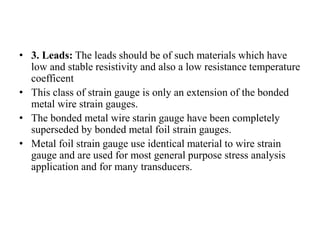 • 3. Leads: The leads should be of such materials which have
low and stable resistivity and also a low resistance temperature
coefficent
• This class of strain gauge is only an extension of the bonded
metal wire strain gauges.
• The bonded metal wire starin gauge have been completely
superseded by bonded metal foil strain gauges.
• Metal foil strain gauge use identical material to wire strain
gauge and are used for most general purpose stress analysis
application and for many transducers.
 