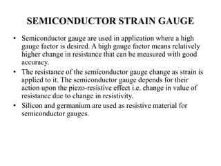 SEMICONDUCTOR STRAIN GAUGE
• Semiconductor gauge are used in application where a high
gauge factor is desired. A high gauge factor means relatively
higher change in resistance that can be measured with good
accuracy.
• The resistance of the semiconductor gauge change as strain is
applied to it. The semiconductor gauge depends for their
action upon the piezo-resistive effect i.e. change in value of
resistance due to change in resistivity.
• Silicon and germanium are used as resistive material for
semiconductor gauges.
 