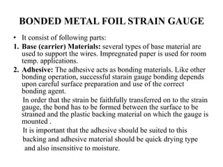 BONDED METAL FOIL STRAIN GAUGE
• It consist of following parts:
1. Base (carrier) Materials: several types of base material are
used to support the wires. Impregnated paper is used for room
temp. applications.
2. Adhesive: The adhesive acts as bonding materials. Like other
bonding operation, successful starain gauge bonding depends
upon careful surface preparation and use of the correct
bonding agent.
In order that the strain be faithfully transferred on to the strain
gauge, the bond has to be formed between the surface to be
strained and the plastic backing material on which the gauge is
mounted .
It is important that the adhesive should be suited to this
backing and adhesive material should be quick drying type
and also insensitive to moisture.
 