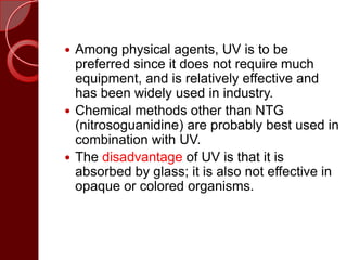  Among physical agents, UV is to be
preferred since it does not require much
equipment, and is relatively effective and
has been widely used in industry.
 Chemical methods other than NTG
(nitrosoguanidine) are probably best used in
combination with UV.
 The disadvantage of UV is that it is
absorbed by glass; it is also not effective in
opaque or colored organisms.
 