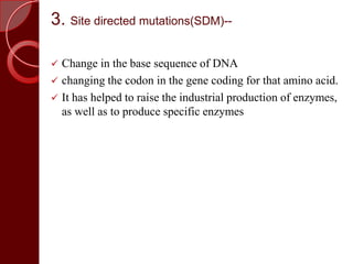 3. Site directed mutations(SDM)--
 Change in the base sequence of DNA
 changing the codon in the gene coding for that amino acid.
 It has helped to raise the industrial production of enzymes,
as well as to produce specific enzymes
 