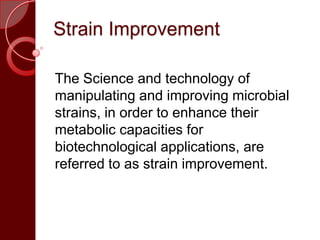 Strain Improvement
The Science and technology of
manipulating and improving microbial
strains, in order to enhance their
metabolic capacities for
biotechnological applications, are
referred to as strain improvement.
 