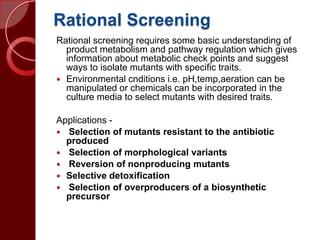 Rational Screening
Rational screening requires some basic understanding of
product metabolism and pathway regulation which gives
information about metabolic check points and suggest
ways to isolate mutants with specific traits.
 Environmental cnditions i.e. pH,temp,aeration can be
manipulated or chemicals can be incorporated in the
culture media to select mutants with desired traits.
Applications -
 Selection of mutants resistant to the antibiotic
produced
 Selection of morphological variants
 Reversion of nonproducing mutants
 Selective detoxification
 Selection of overproducers of a biosynthetic
precursor
 