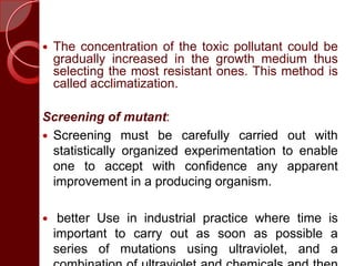  The concentration of the toxic pollutant could be
gradually increased in the growth medium thus
selecting the most resistant ones. This method is
called acclimatization.
Screening of mutant:
 Screening must be carefully carried out with
statistically organized experimentation to enable
one to accept with confidence any apparent
improvement in a producing organism.
 better Use in industrial practice where time is
important to carry out as soon as possible a
series of mutations using ultraviolet, and a
 