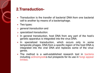 2.Transduction-
 Transduction is the transfer of bacterial DNA from one bacterial
cell to another by means of a bacteriophage.
 Two types:
 general transduction and
 specialized transduction.
 In general transduction, host DNA from any part of the host’s
genetic apparatus is integrated into the virus DNA.
 In specialized transduction, which occurs only in some
temperate phages, DNA from a specific region of the host DNA is
integrated into the viral DNA and replaces some of the virus’
genes.
 The method is a well-established research tool in bacteria
including actinomycetes but prospects for its use in fungi appear
limited.
 