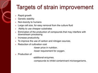 Targets of strain improvement
 Rapid growth
 Genetic stability
 Non-toxicity to humans
 Large cell size, for easy removal from the culture fluid
 Ability to use cheaper substrates
 Elimination of the production of compounds that may interfere with
downstream processing
 Increase productivity.
 To improve the use of carbon and nitrogen sources.
 Reduction of cultivation cost
-lower price in nutrition.
-lower requirement for oxygen.
 Production of
-additional enzymes.
-compounds to inhibit contaminant microorganisms.
 