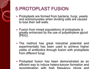 5.PROTOPLAST FUSION
 Protoplasts are formed from bacteria, fungi, yeasts
and actinomycetes when dividing cells are caused
to lose their cell walls.
 Fusion from mixed populations of protoplasts is
greatly enhanced by the use of polyethylene glycol
(PEG).
 The method has great industrial potential and
experimentally has been used to achieve higher
yields of antibiotics through fusion with protoplasts
from different fungi.
 Protoplast fusion has been demonstrated as an
efficient way to induce hetero-karyon formation and
recombination with high frequency (Anne and
 