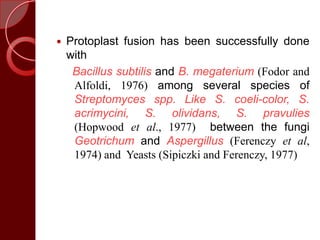  Protoplast fusion has been successfully done
with
Bacillus subtilis and B. megaterium (Fodor and
Alfoldi, 1976) among several species of
Streptomyces spp. Like S. coeli-color, S.
acrimycini, S. olividans, S. pravulies
(Hopwood et al., 1977) between the fungi
Geotrichum and Aspergillus (Ferenczy et al,
1974) and Yeasts (Sipiczki and Ferenczy, 1977)
 