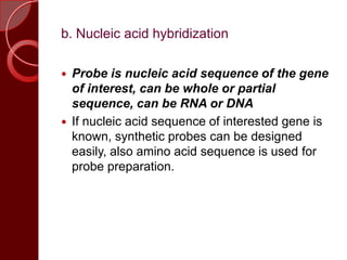 b. Nucleic acid hybridization
 Probe is nucleic acid sequence of the gene
of interest, can be whole or partial
sequence, can be RNA or DNA
 If nucleic acid sequence of interested gene is
known, synthetic probes can be designed
easily, also amino acid sequence is used for
probe preparation.
 