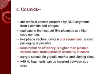 c. Cosmids--
 are artificial vectors prepared by DNA segments
from plasmids and phages.
 replicate in the host cell like plasmids at a high
copy number.
 like phage vectors, contain cos sequences, in vitro
packaging is possible.
 transformation efficiency is higher than plasmid
vectors since transformation occurs by infection.
 carry a selectable genetic marker and cloning sites.
 ~40 kb fragments can be inserted between cos
sites
 