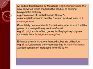 Product Modification by Metabolic Engineering include the
new enzymes which modifies the product of existing
biosynthetic pathway
e.g.conversion of Cephalosporin C into 7-
aminocephalosporanic acid by D amino acid oxidase( in A.
chrysogenum)
Completely new metabolite formation include in which all the
genes of a new pathway are transferred
e.g E.coli ,transfer of two genes for Polyhydroxybutyrate
synthesis from Alcaligenes eutrophus.
Enhance growth include enhanced substrate utilization
e.g E.coli ;glutamate dehyrogenase into M.methylotrophus
;carbon conversion increased from 4% to 7%
 