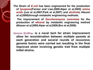 The Strain of E.coli has been engineeried for the production
of lycopene(Farmer and Liao,2000;Alper et al,2005) amino
acids (Lee et al,2007;Park et al,2007) and alcohols( Atsumi
et al,2008)through metabolic engineering methods.
The improvement of Saccharomyces cerevisiae for the
production of ethanol by metabolic engineering method
(Nissen et al,2000;Alper et al,2006;Bro et al,2006)
Genome Shuffling– is a novel tech for strain improvement
allow for recombination between multiple parents at
each generation and several rounds of reccursive
genome fusion were carried out resulting in the final
improved strain involving genetic trait from multiple
initial strains.
 