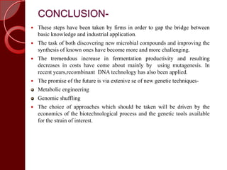 CONCLUSION-
 These steps have been taken by firms in order to gap the bridge between
basic knowledge and industrial application.
 The task of both discovering new microbial compounds and improving the
synthesis of known ones have become more and more challenging.
 The tremendous increase in fermentation productivity and resulting
decreases in costs have come about mainly by using mutagenesis. In
recent years,recombinant DNA technology has also been applied.
 The promise of the future is via extenive se of new genetic techniques-
Metabolic engineering
Genomic shuffling
 The choice of approaches which should be taken will be driven by the
economics of the biotechnological process and the genetic tools available
for the strain of interest.
 