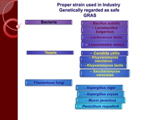 Proper strain used in Industry
Genetically regarded as safe
GRAS
Bacteria – Bacillus subtilis
– Lactobacillus
bulgaricus
– Lactococcus lactis
– Leuconostoc oenos
Yeasts – Candida utilis
– Kluyveromyces
marxianus
– Kluyveromyces lactis
– Saccharomyces
cerevisiae
•Filamentous fungi
– Aspergillus niger
– Aspergillus oryzae
– Mucor javanicus
– Penicillium roqueforti
 