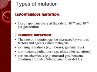 Types of mutation
1.Spontaneous mutation:
 Occur spontaneously at the rate of 10-10 and 10-15
per generation.
2. Induced mutation:
 The rate of mutation can be increased by various
factors and agents called mutagens.
 ionizing radiations (e.g. X-rays, gamma rays)
 non-ionizing radiations (e.g. ultraviolet radiations)
 various chemicals (e.g. mustard gas, benzene,
ethidium bromide, Nitroso guanidine-NTG)
 
