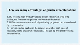 There are many advantages of genetic recombination:
1. By crossing high product yielding mutant strains with wild-type
strains, the fermentation process can be further increased.
2. Different mutant strains with high-yielding properties can be combined
by recombination.
3. There is gradual decline in the product yield after each stage of
mutation, due to undesirable mutations. This can be prevented by using
recombination.
 