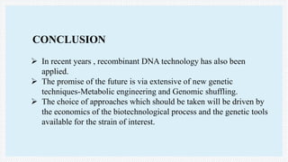 CONCLUSION
 In recent years , recombinant DNA technology has also been
applied.
 The promise of the future is via extensive of new genetic
techniques-Metabolic engineering and Genomic shuffling.
 The choice of approaches which should be taken will be driven by
the economics of the biotechnological process and the genetic tools
available for the strain of interest.
 