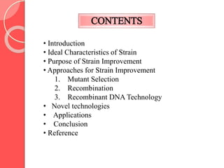 CONTENTS
• Introduction
• Ideal Characteristics of Strain
• Purpose of Strain Improvement
• Approaches for Strain Improvement
1. Mutant Selection
2. Recombination
3. Recombinant DNA Technology
• Novel technologies
• Applications
• Conclusion
• Reference
 