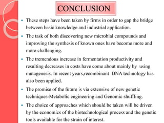 CONCLUSION
 These steps have been taken by firms in order to gap the bridge
between basic knowledge and industrial application.
 The task of both discovering new microbial compounds and
improving the synthesis of known ones have become more and
more challenging.
 The tremendous increase in fermentation productivity and
resulting decreases in costs have come about mainly by using
mutagenesis. In recent years,recombinant DNA technology has
also been applied.
 The promise of the future is via extensive of new genetic
techniques-Metabolic engineering and Genomic shuffling.
 The choice of approaches which should be taken will be driven
by the economics of the biotechnological process and the genetic
tools available for the strain of interest.
 