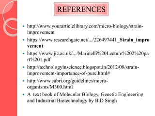 REFERENCES
 http://www.yourarticlelibrary.com/micro-biology/strain-
improvement
 https://www.researchgate.net/.../226497441_Strain_impro
vement
 https://www.jic.ac.uk/.../Marinelli%20Lecture%202%20pa
rt%201.pdf
 http://technologyinscience.blogspot.in/2012/08/strain-
improvement-importance-of-pure.html#
 http://www.cabri.org/guidelines/micro-
organisms/M300.html
 A text book of Molecular Biology, Genetic Engineering
and Industrial Biotechnology by B.D Singh
 