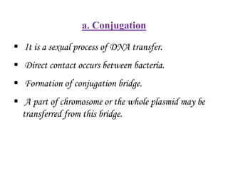 a. Conjugation
 It is a sexual process of DNA transfer.
 Direct contact occurs between bacteria.
 Formation of conjugation bridge.
 A part of chromosome or the whole plasmid may be
transferred from this bridge.
 