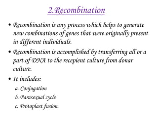 2.Recombination
• Recombination is any process which helps to generate
new combinations of genes that were originally present
in different individuals.
• Recombination is accomplished by transferring all or a
part of DNA to the recepient culture from donar
culture.
• It includes:
a. Conjugation
b. Parasexual cycle
c. Protoplast fusion.
 