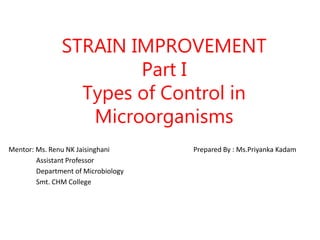 STRAIN IMPROVEMENT
Part I
Types of Control in
Microorganisms
Mentor: Ms. Renu NK Jaisinghani Prepared By : Ms.Priyanka Kadam
Assistant Professor
Department of Microbiology
Smt. CHM College
 