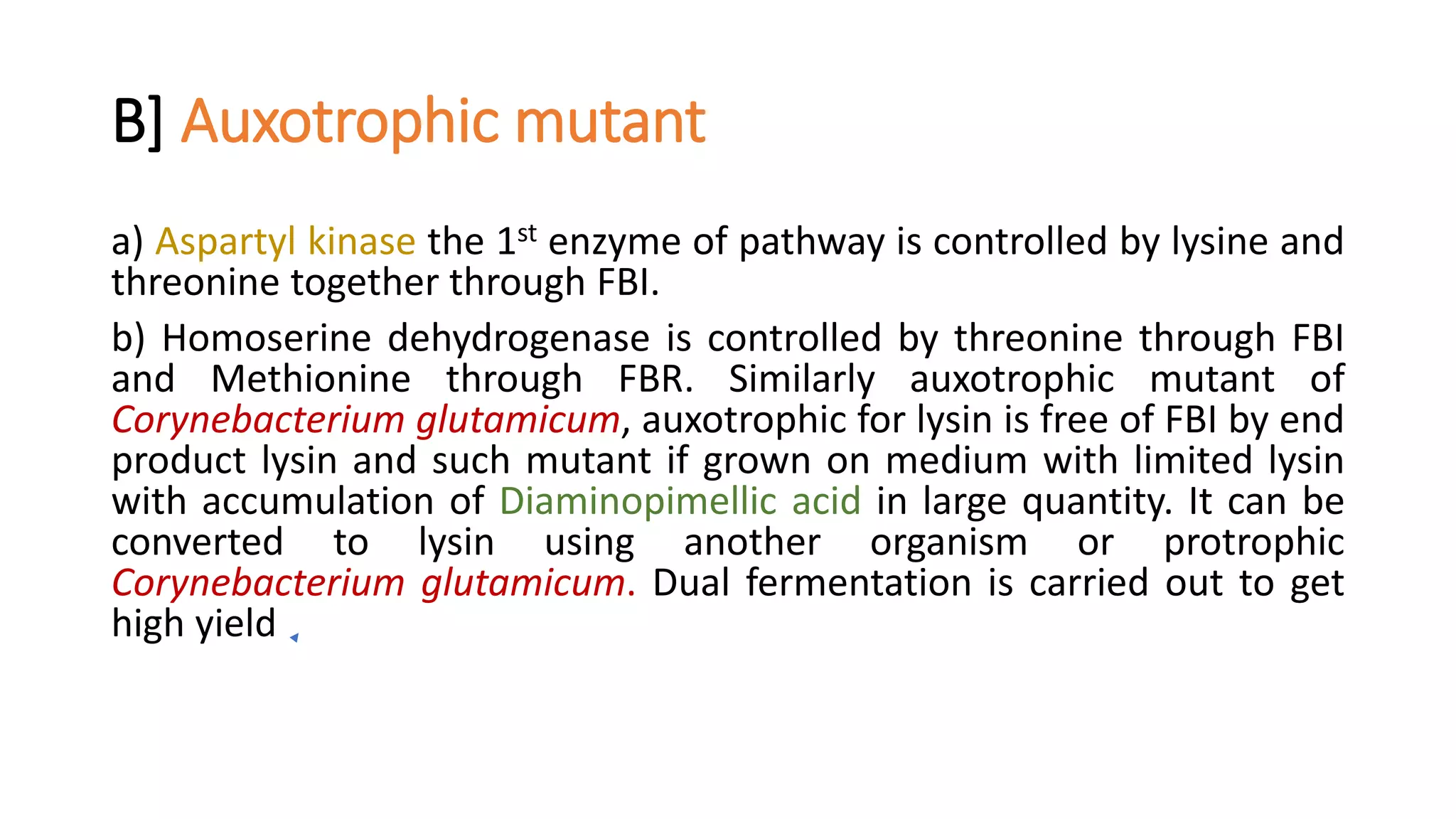 B] Auxotrophic mutant
a) Aspartyl kinase the 1st enzyme of pathway is controlled by lysine and
threonine together through FBI.
b) Homoserine dehydrogenase is controlled by threonine through FBI
and Methionine through FBR. Similarly auxotrophic mutant of
Corynebacterium glutamicum, auxotrophic for lysin is free of FBI by end
product lysin and such mutant if grown on medium with limited lysin
with accumulation of Diaminopimellic acid in large quantity. It can be
converted to lysin using another organism or protrophic
Corynebacterium glutamicum. Dual fermentation is carried out to get
high yield
 
