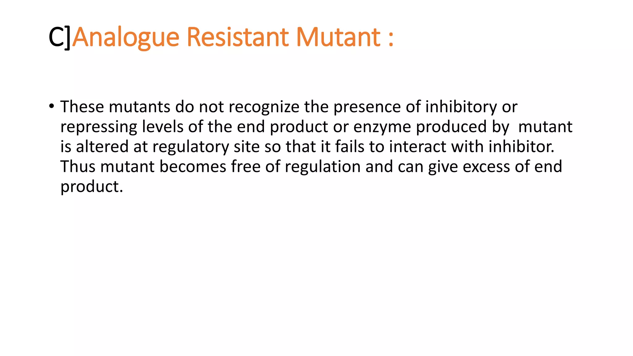 C]Analogue Resistant Mutant :
• These mutants do not recognize the presence of inhibitory or
repressing levels of the end product or enzyme produced by mutant
is altered at regulatory site so that it fails to interact with inhibitor.
Thus mutant becomes free of regulation and can give excess of end
product.
 