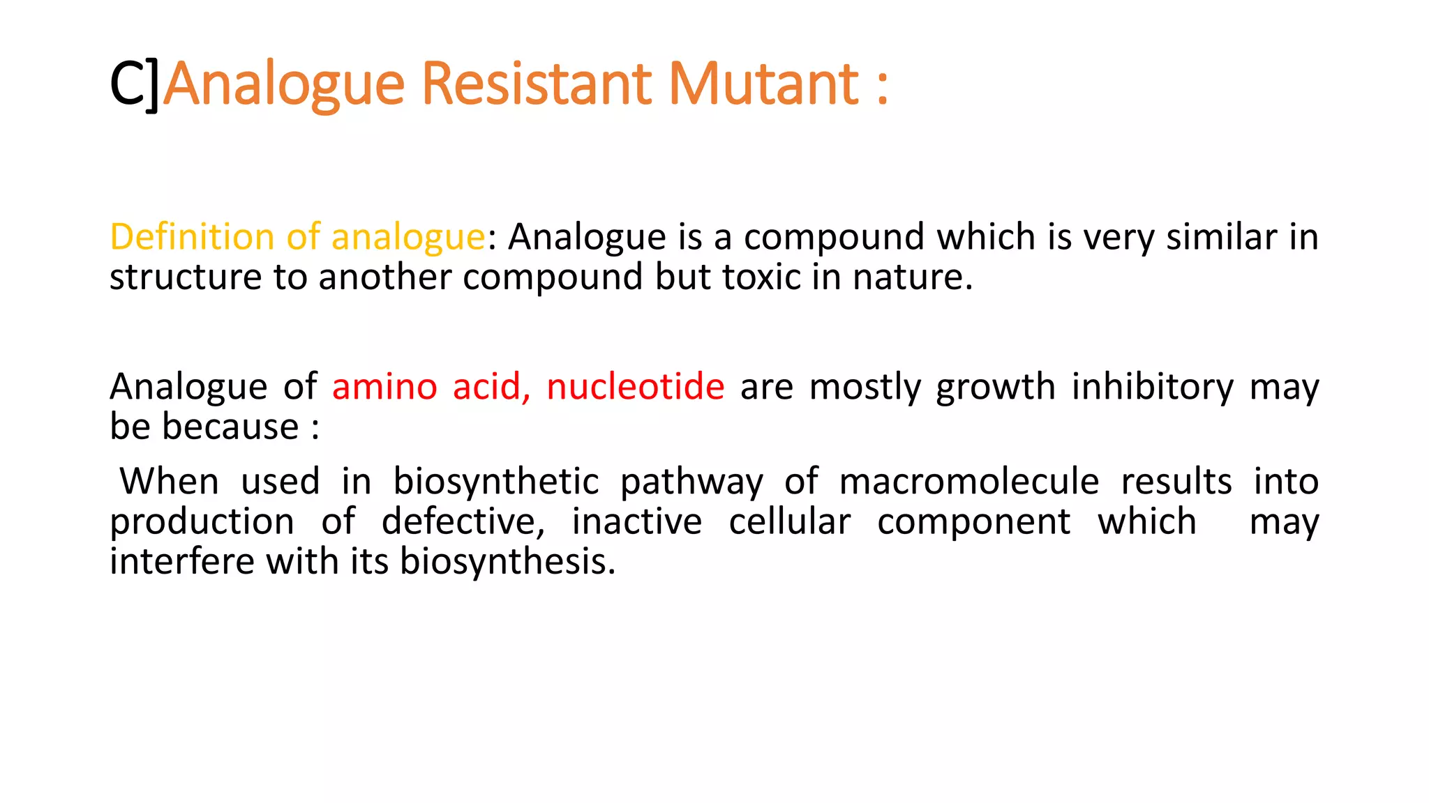 C]Analogue Resistant Mutant :
Definition of analogue: Analogue is a compound which is very similar in
structure to another compound but toxic in nature.
Analogue of amino acid, nucleotide are mostly growth inhibitory may
be because :
When used in biosynthetic pathway of macromolecule results into
production of defective, inactive cellular component which may
interfere with its biosynthesis.
 
