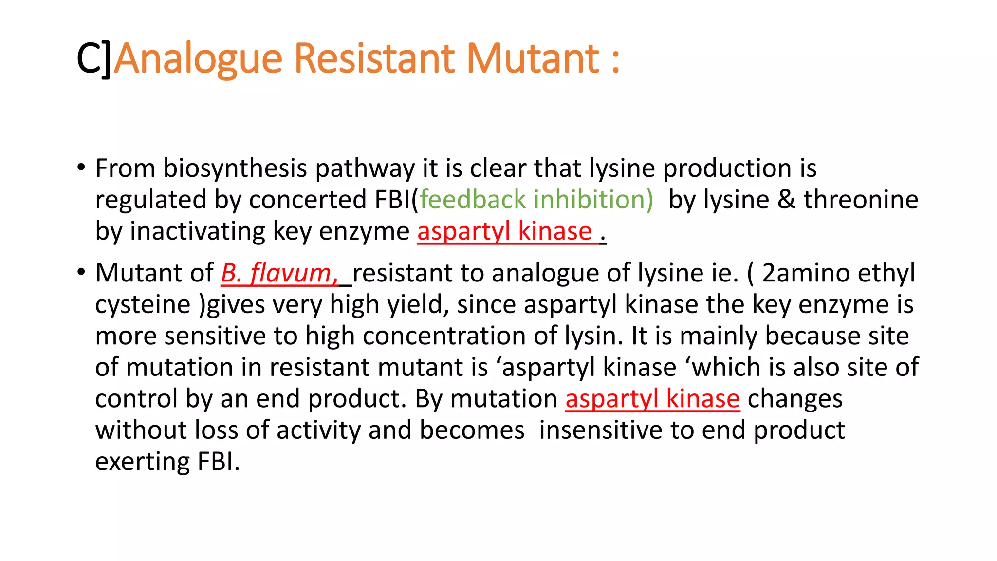 C]Analogue Resistant Mutant :
• From biosynthesis pathway it is clear that lysine production is
regulated by concerted FBI(feedback inhibition) by lysine & threonine
by inactivating key enzyme aspartyl kinase .
• Mutant of B. flavum, resistant to analogue of lysine ie. ( 2amino ethyl
cysteine )gives very high yield, since aspartyl kinase the key enzyme is
more sensitive to high concentration of lysin. It is mainly because site
of mutation in resistant mutant is ‘aspartyl kinase ‘which is also site of
control by an end product. By mutation aspartyl kinase changes
without loss of activity and becomes insensitive to end product
exerting FBI.
 